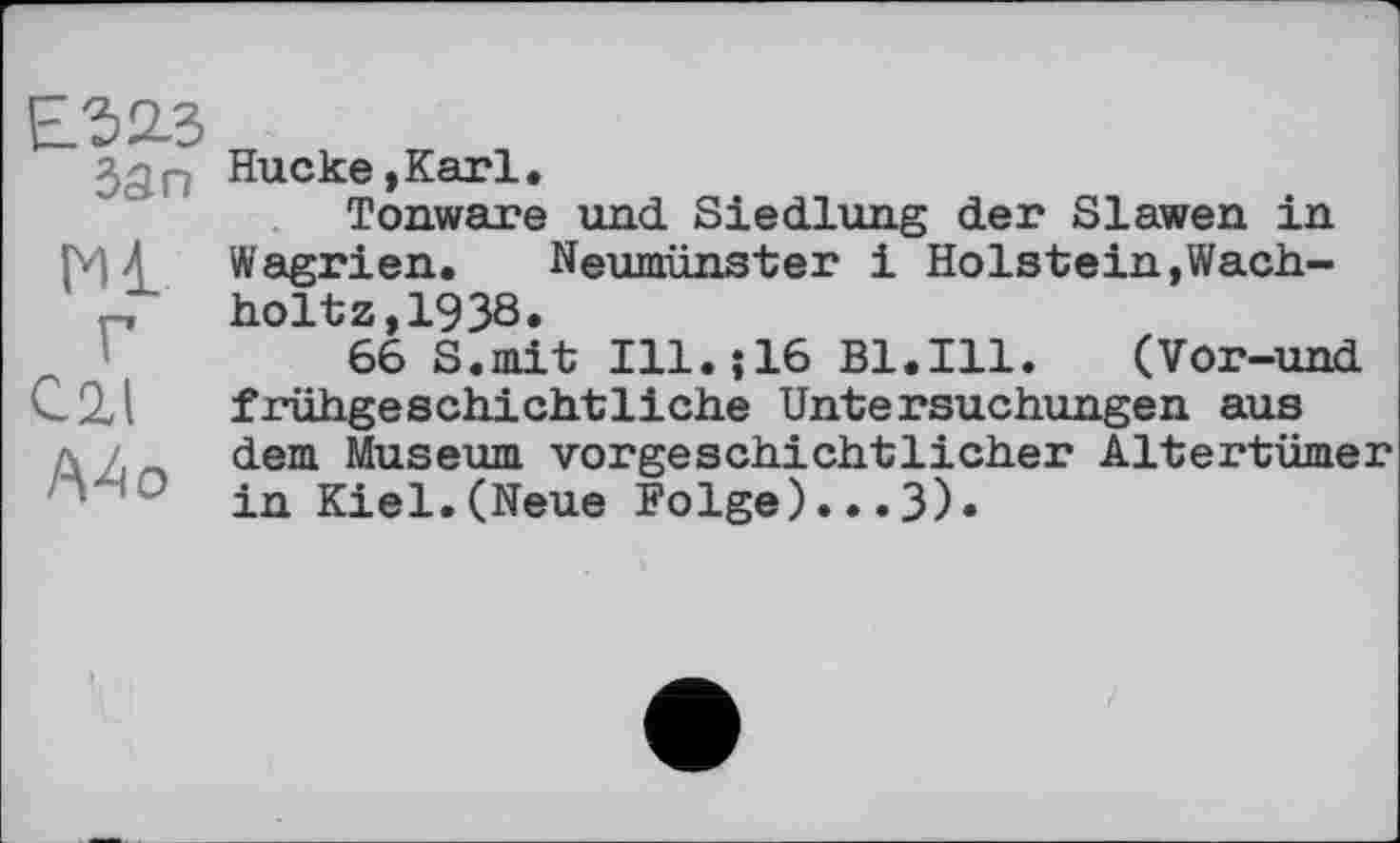 ﻿Е.323 бап
Ml
С 2,1
/ХАо
Hucke, Karl.
Tonware und Siedlung der Slawen in Wagrien. Neumünster і Holstein,Wach-holtz,1938.
66 S.mit Ill.;16 Bl.Ill. (Vor-und frühgeschichtliche Untersuchungen aus dem Museum vorgeschichtlicher Altertümer in Kiel.(Neue Folge)...3)»